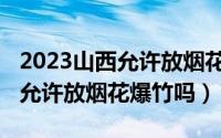 2023山西允许放烟花爆竹吗现在（2023山西允许放烟花爆竹吗）