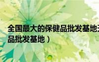 全国最大的保健品批发基地天津保健品行（全国最大的保健品批发基地）