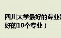 四川大学最好的专业是什么专业（四川大学最好的10个专业）