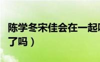陈学冬宋佳会在一起吗（陈学冬和宋佳在一起了吗）