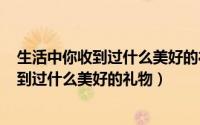生活中你收到过什么美好的礼物作文500左右（生活中你收到过什么美好的礼物）