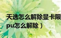 天选怎么解除显卡限制（华硕天选电脑禁用gpu怎么解除）