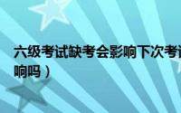 六级考试缺考会影响下次考试吗（六级缺考对下次考试有影响吗）