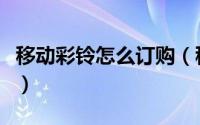 移动彩铃怎么订购（移动彩铃购买后怎么设置）