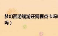 梦幻西游端游还需要点卡吗现在（梦幻西游端游还需要点卡吗）
