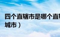 四个直辖市是哪个直辖市（四个直辖市是哪些城市）
