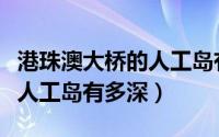 港珠澳大桥的人工岛有什么作用（港珠澳大桥人工岛有多深）