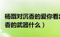 杨戬对沉香的爱你看出来了吗（新神榜杨戬沉香的武器什么）