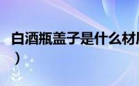 白酒瓶盖子是什么材质（白酒瓶盖有几种材料）