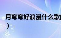 月弯弯好浪漫什么歌曲（月弯弯好浪漫的歌名）