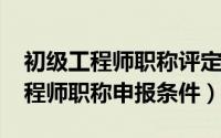 初级工程师职称评定报名官网（2022初级工程师职称申报条件）