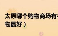 太原哪个购物商场有名（山西太原那个商场购物最好）