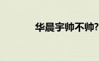 华晨宇帅不帅?（华晨宇帅吗）