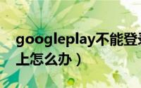 googleplay不能登录（googleplay登录不上怎么办）