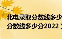 北电录取分数线多少分2022湖南（北电录取分数线多少分2022）