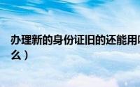 办理新的身份证旧的还能用吗（领到新的身份证后需要做什么）