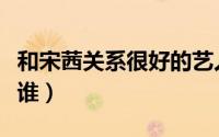和宋茜关系很好的艺人（和宋茜同组合的都有谁）