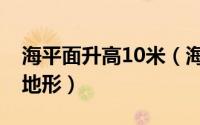 海平面升高10米（海平面上升10米后的世界地形）