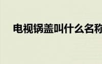 电视锅盖叫什么名称（电视锅盖叫什么）