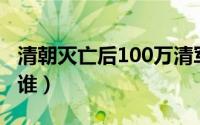 清朝灭亡后100万清军去哪了（推翻清朝的是谁）