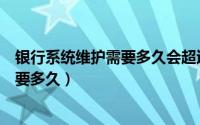 银行系统维护需要多久会超过七天吗（银行系统维护大概需要多久）