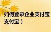 如何登录企业支付宝（怎么登录已注册的企业支付宝）