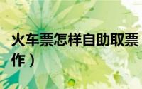 火车票怎样自助取票（火车票自助取票怎么操作）