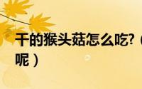 干的猴头菇怎么吃?（干的猴头菇怎么做好吃呢）
