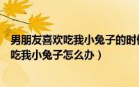 男朋友喜欢吃我小兔子的时候扒我的手啥意思（男朋友喜欢吃我小兔子怎么办）