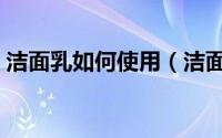 洁面乳如何使用（洁面乳的使用步骤有哪些）