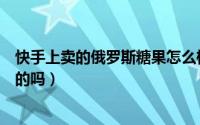 快手上卖的俄罗斯糖果怎么样（快手里的俄罗斯国家馆是真的吗）