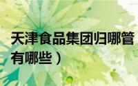 天津食品集团归哪管（天津食品集团下属单位有哪些）