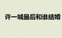 许一城最后和谁结婚（许一城最后娶了谁）