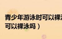 青少年游泳时可以裸泳吗男生（青少年游泳时可以裸泳吗）