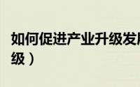 如何促进产业升级发展（如何促进产业转型升级）