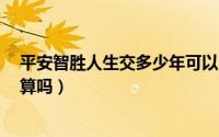 平安智胜人生交多少年可以回本钱（平安智胜人生交7年划算吗）