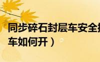 同步碎石封层车安全操作规程（同步碎石封层车如何开）