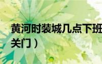 黄河时装城几点下班?（黄河时装城晚上几点关门）