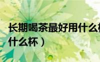 长期喝茶最好用什么杯子泡（长期喝茶最好用什么杯）