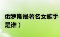 俄罗斯最著名女歌手（俄罗斯最著名的女歌星是谁）