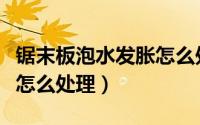 锯末板泡水发胀怎么处理的（锯末板泡水发胀怎么处理）