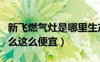 新飞燃气灶是哪里生产的（新飞的燃气灶为什么这么便宜）