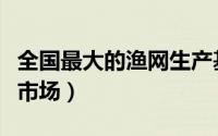 全国最大的渔网生产基地（全国十大渔网批发市场）
