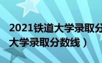 2021铁道大学录取分数线是多少（2021铁道大学录取分数线）
