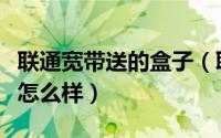 联通宽带送的盒子（联通宽带送的网络机顶盒怎么样）