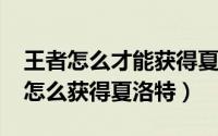 王者怎么才能获得夏洛特（2022年王者荣耀怎么获得夏洛特）