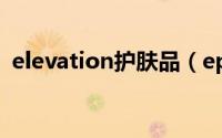 elevation护肤品（epionce护肤品好用吗）