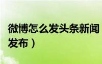 微博怎么发头条新闻（新浪微博头条文章怎么发布）