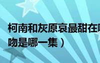 柯南和灰原哀最甜在哪一集（柯南与灰原哀亲吻是哪一集）