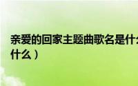 亲爱的回家主题曲歌名是什么歌（亲爱的回家主题曲歌名是什么）